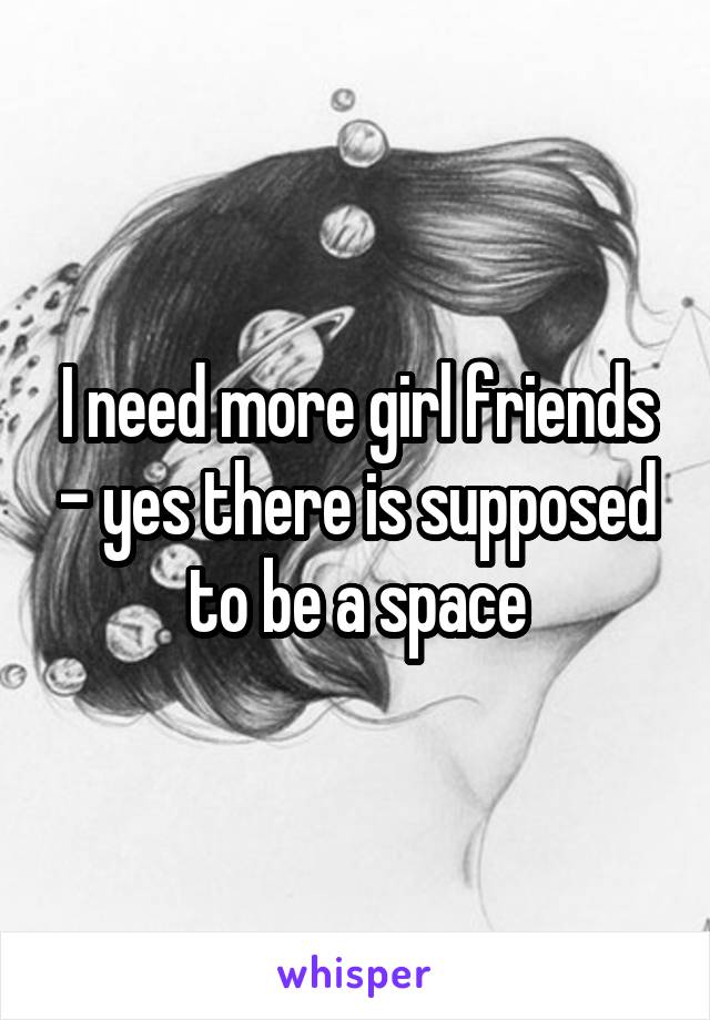 I need more girl friends - yes there is supposed to be a space