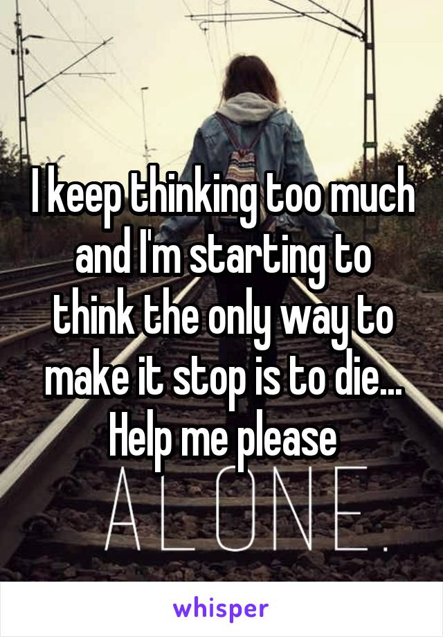 I keep thinking too much and I'm starting to think the only way to make it stop is to die...
Help me please