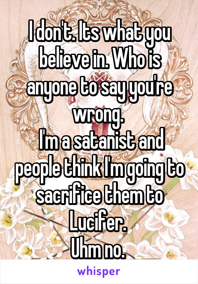 I don't. Its what you believe in. Who is anyone to say you're wrong. 
 I'm a satanist and people think I'm going to sacrifice them to Lucifer. 
Uhm no. 