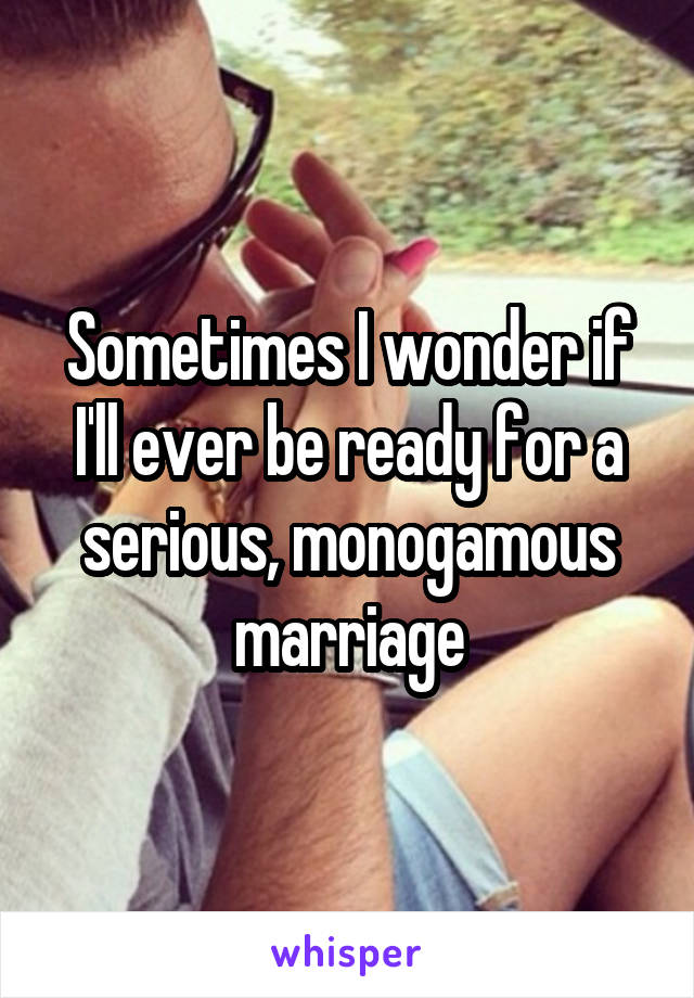 Sometimes I wonder if I'll ever be ready for a serious, monogamous marriage