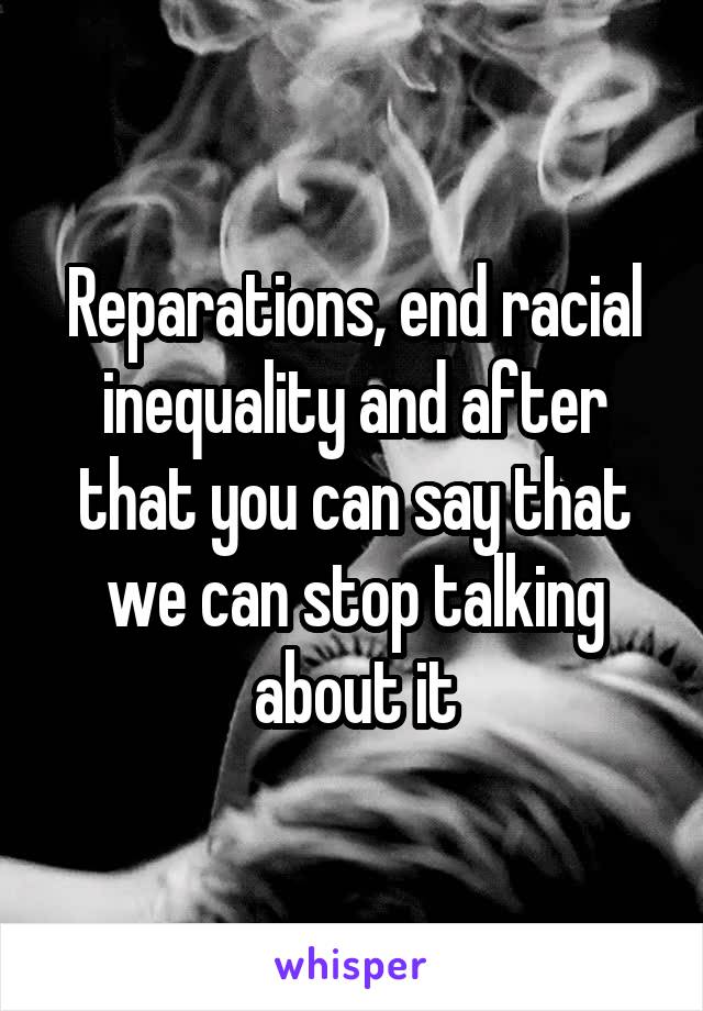 Reparations, end racial inequality and after that you can say that we can stop talking about it