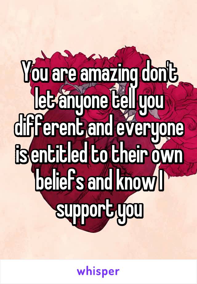 You are amazing don't let anyone tell you different and everyone is entitled to their own beliefs and know I support you