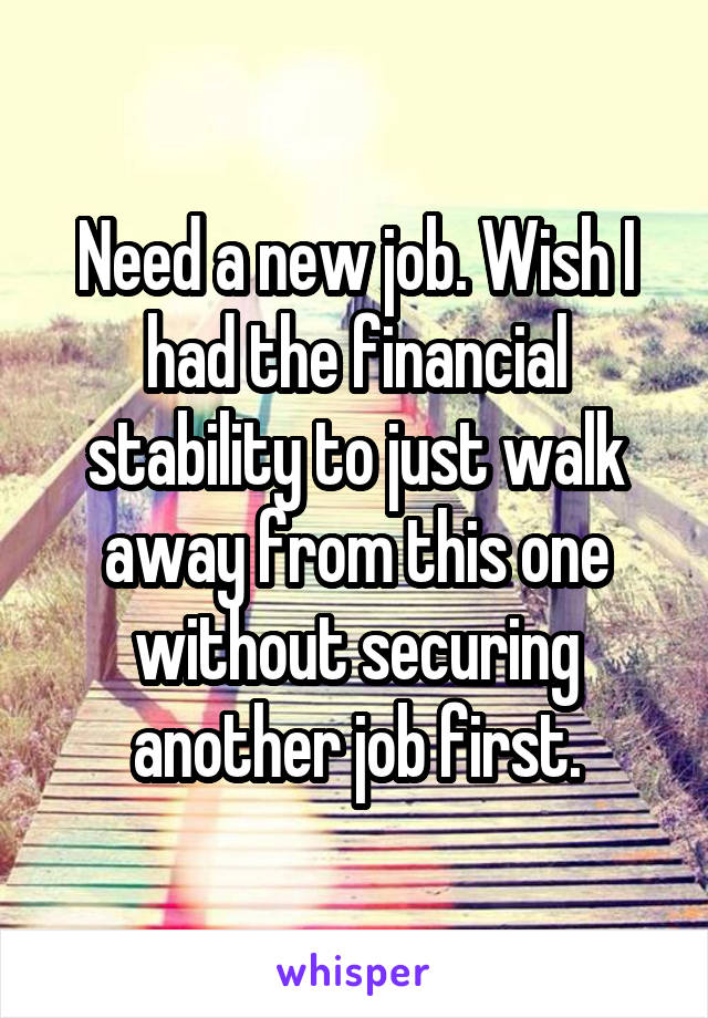 Need a new job. Wish I had the financial stability to just walk away from this one without securing another job first.