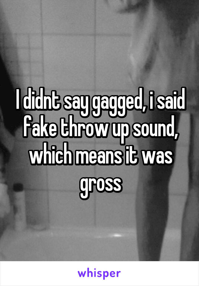 I didnt say gagged, i said fake throw up sound, which means it was gross