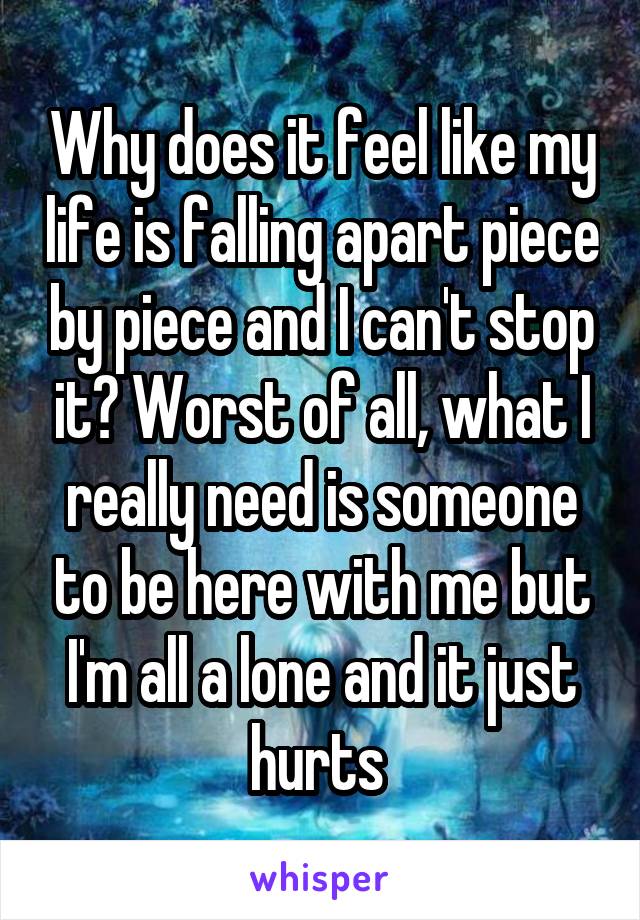 Why does it feel like my life is falling apart piece by piece and I can't stop it? Worst of all, what I really need is someone to be here with me but I'm all a lone and it just hurts 