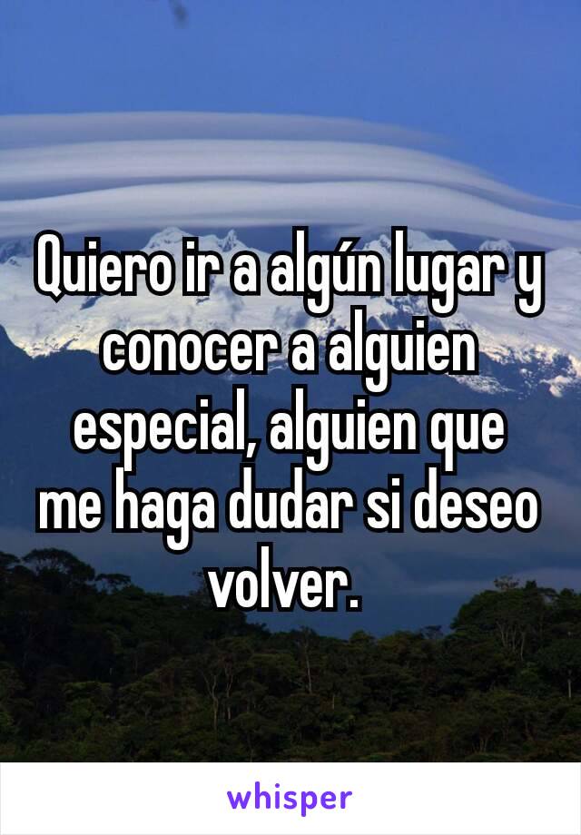 Quiero ir a algún lugar y conocer a alguien especial, alguien que me haga dudar si deseo volver. 