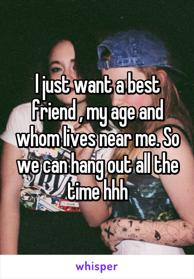 I just want a best friend , my age and whom lives near me. So we can hang out all the time hhh