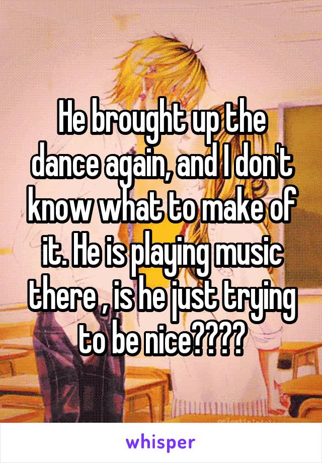 He brought up the dance again, and I don't know what to make of it. He is playing music there , is he just trying to be nice????