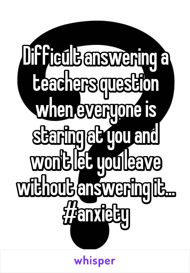 Difficult answering a teachers question when everyone is staring at you and won't let you leave without answering it... #anxiety