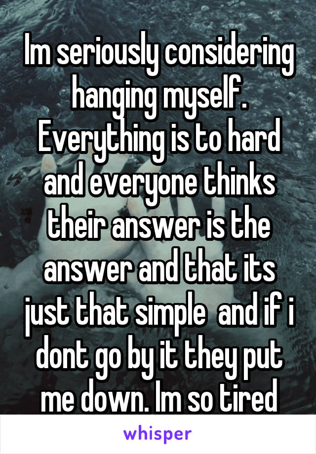 Im seriously considering hanging myself. Everything is to hard and everyone thinks their answer is the answer and that its just that simple  and if i dont go by it they put me down. Im so tired