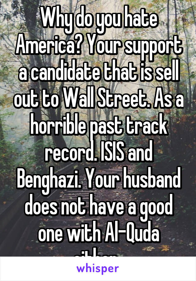 Why do you hate America? Your support a candidate that is sell out to Wall Street. As a horrible past track record. ISIS and Benghazi. Your husband does not have a good one with Al-Quda either. 