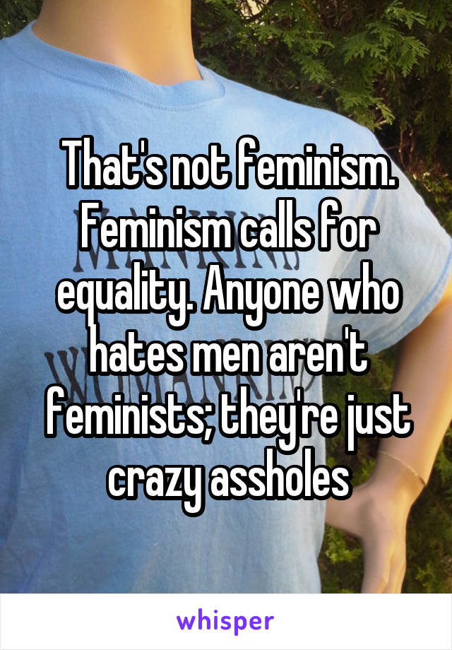 That's not feminism. Feminism calls for equality. Anyone who hates men aren't feminists; they're just crazy assholes