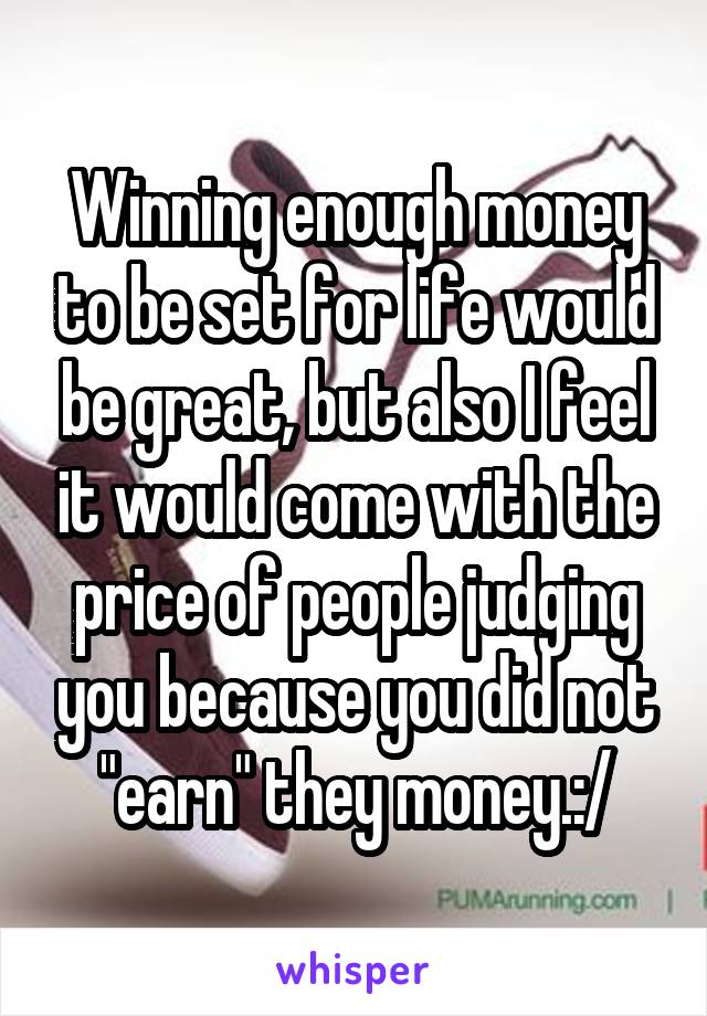 Winning enough money to be set for life would be great, but also I feel it would come with the price of people judging you because you did not "earn" they money.:/