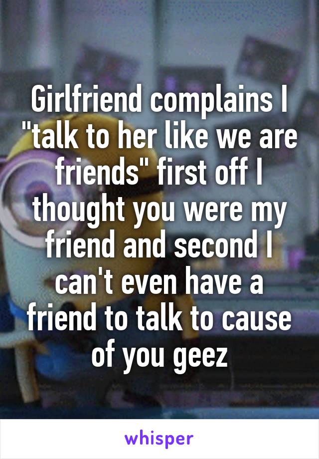 Girlfriend complains I "talk to her like we are friends" first off I thought you were my friend and second I can't even have a friend to talk to cause of you geez