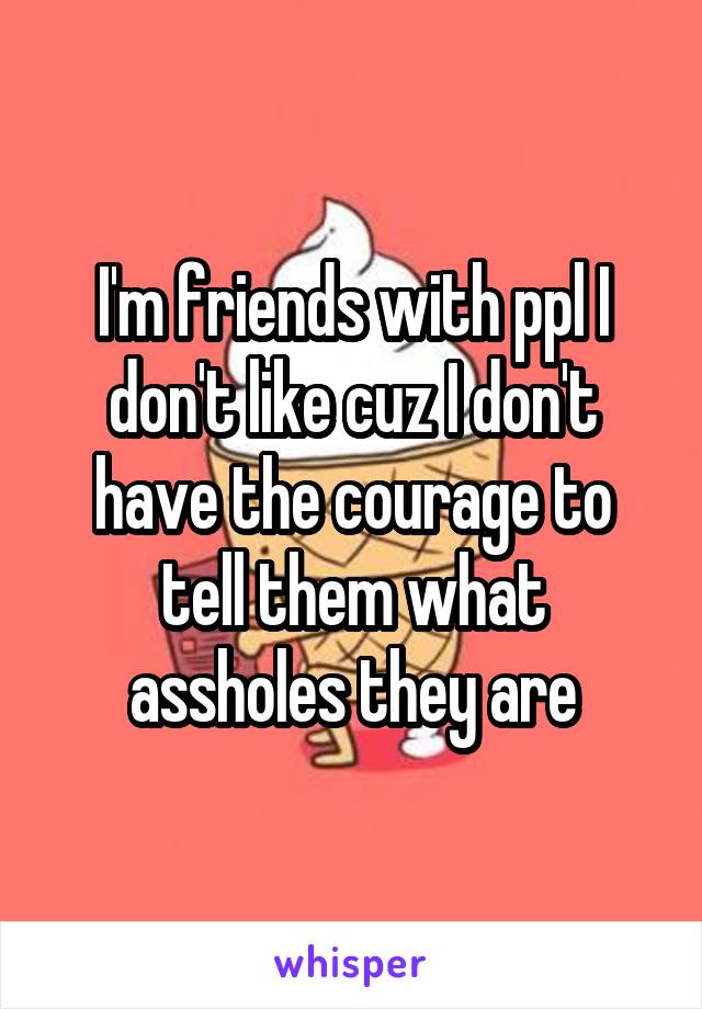 I'm friends with ppl I don't like cuz I don't have the courage to tell them what assholes they are