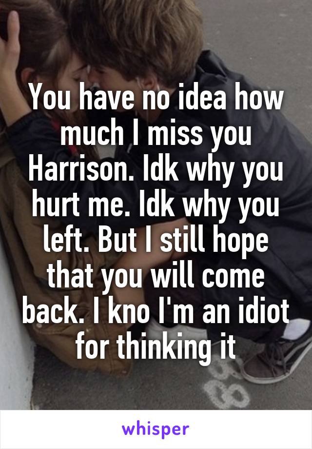 You have no idea how much I miss you Harrison. Idk why you hurt me. Idk why you left. But I still hope that you will come back. I kno I'm an idiot for thinking it