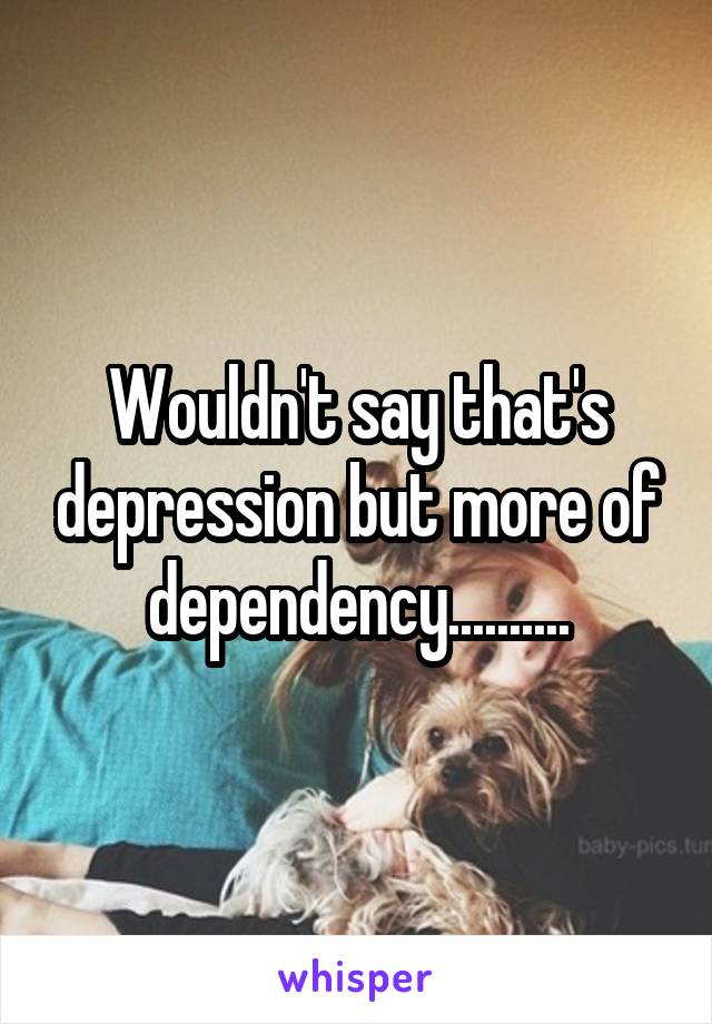 Wouldn't say that's depression but more of dependency..........