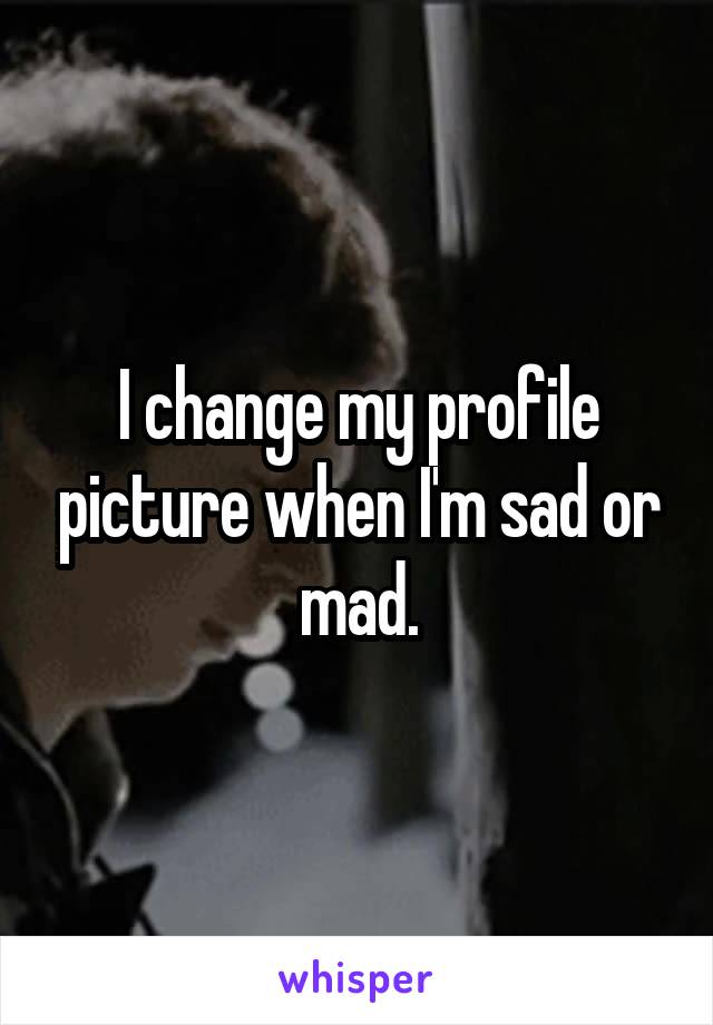 I change my profile picture when I'm sad or mad.