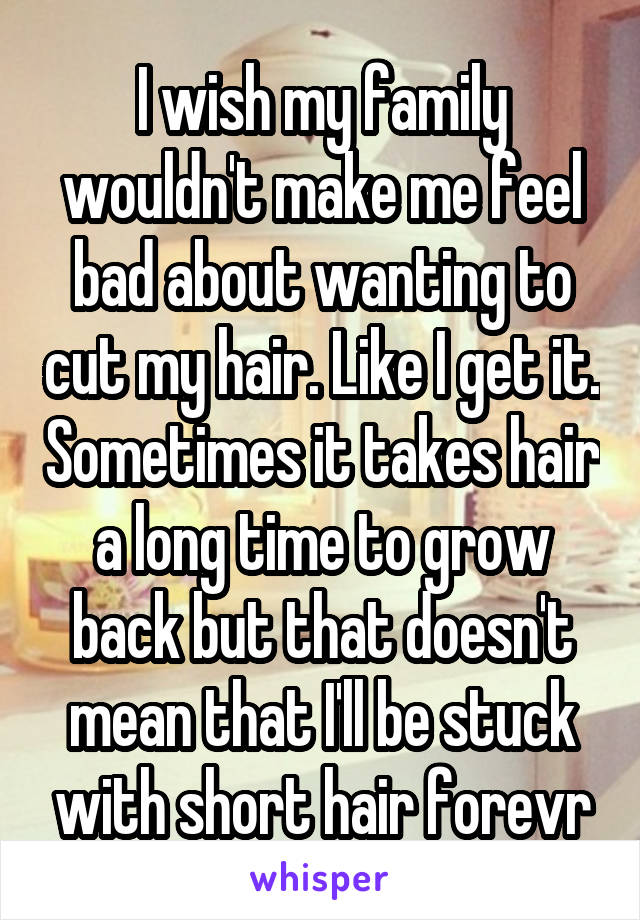 I wish my family wouldn't make me feel bad about wanting to cut my hair. Like I get it. Sometimes it takes hair a long time to grow back but that doesn't mean that I'll be stuck with short hair forevr