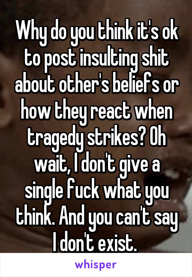 Why do you think it's ok to post insulting shit about other's beliefs or how they react when tragedy strikes? Oh wait, I don't give a single fuck what you think. And you can't say I don't exist. 