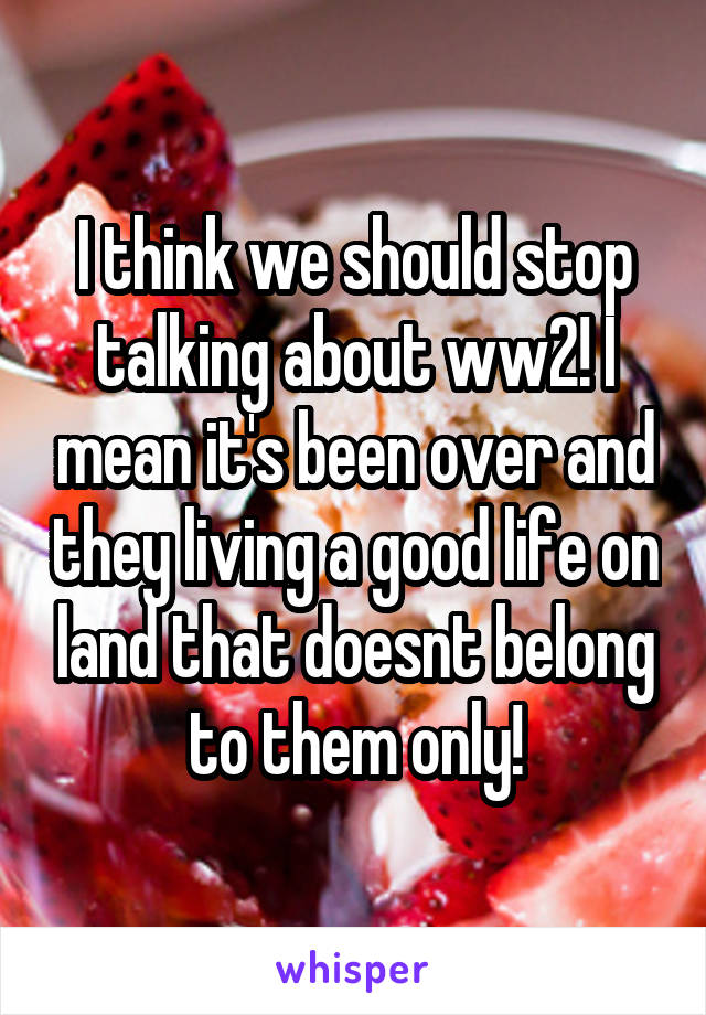 I think we should stop talking about ww2! I mean it's been over and they living a good life on land that doesnt belong to them only!