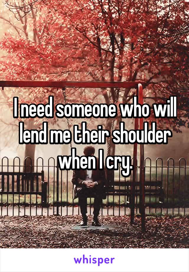 I need someone who will lend me their shoulder when I cry.