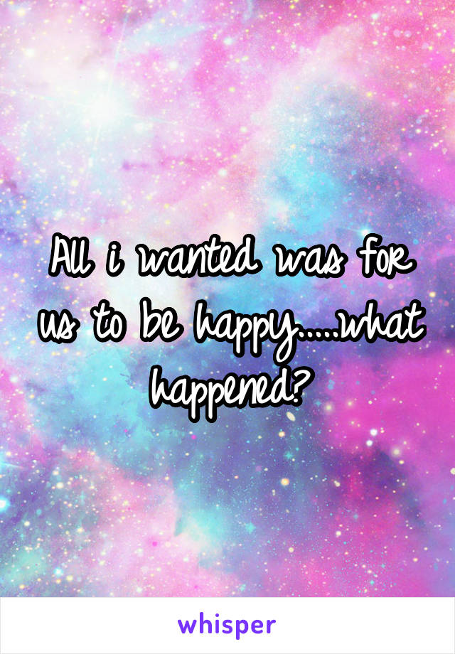 All i wanted was for us to be happy.....what happened?