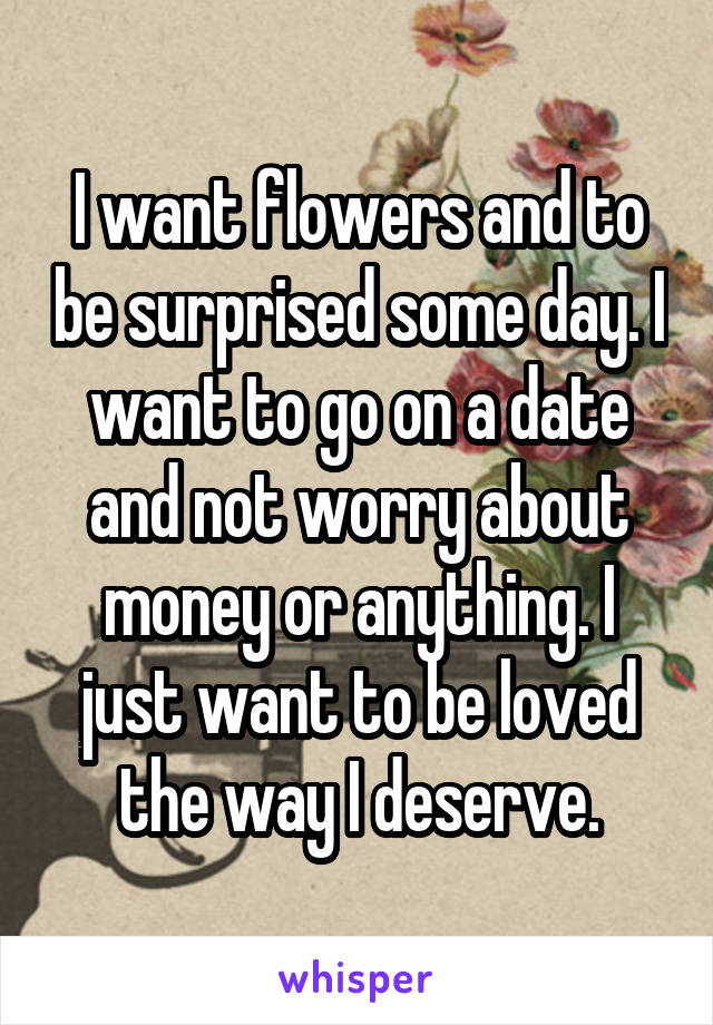 I want flowers and to be surprised some day. I want to go on a date and not worry about money or anything. I just want to be loved the way I deserve.