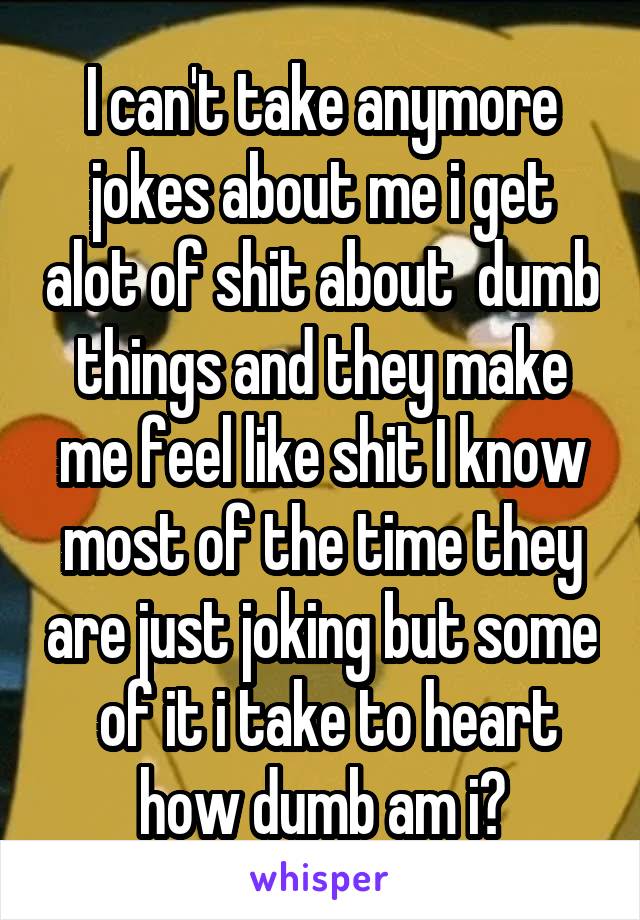 I can't take anymore jokes about me i get alot of shit about  dumb things and they make me feel like shit I know most of the time they are just joking but some  of it i take to heart how dumb am i?