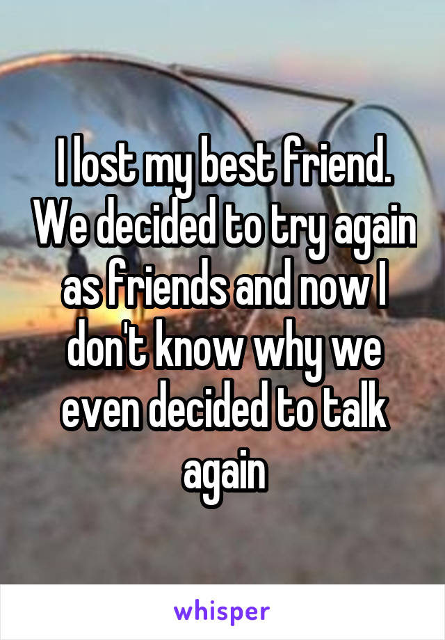 I lost my best friend. We decided to try again as friends and now I don't know why we even decided to talk again