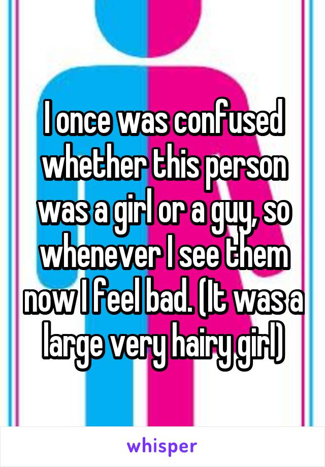 I once was confused whether this person was a girl or a guy, so whenever I see them now I feel bad. (It was a large very hairy girl)