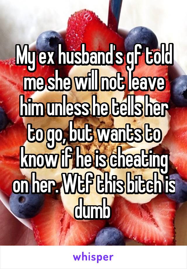 My ex husband's gf told me she will not leave him unless he tells her to go, but wants to know if he is cheating on her. Wtf this bitch is dumb 