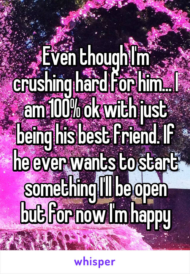 Even though I'm crushing hard for him... I am 100% ok with just being his best friend. If he ever wants to start something I'll be open but for now I'm happy