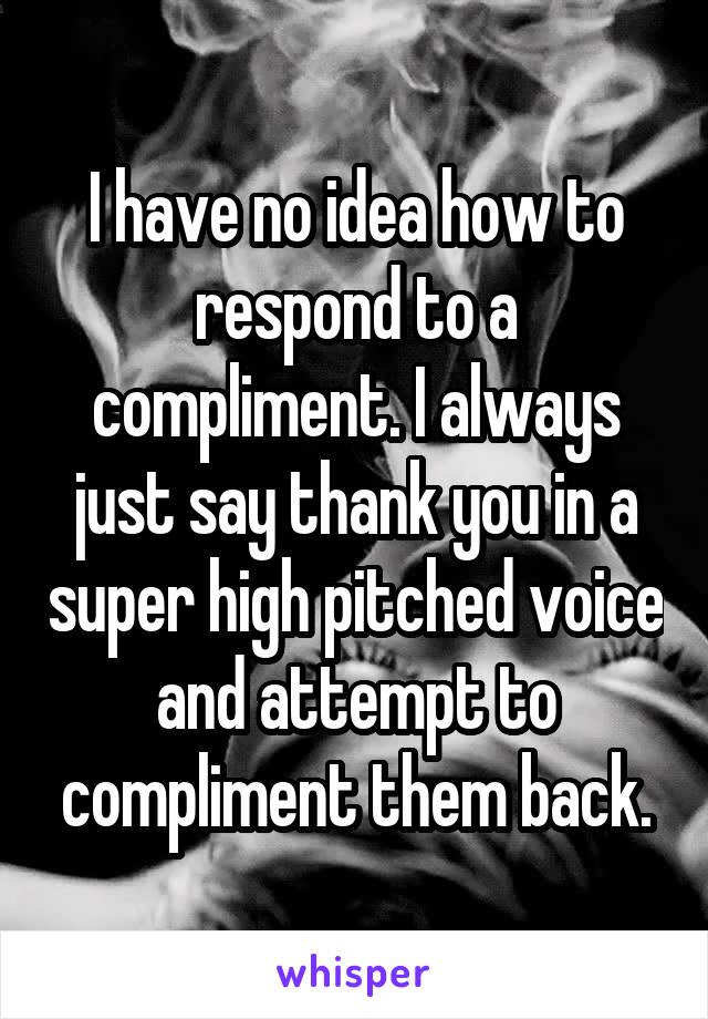 I have no idea how to respond to a compliment. I always just say thank you in a super high pitched voice and attempt to compliment them back.