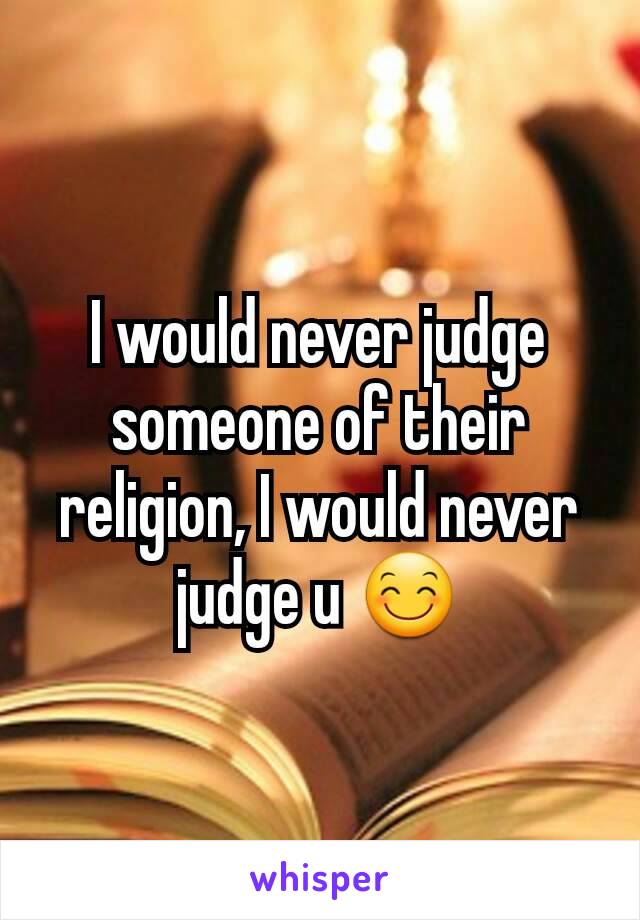 I would never judge someone of their religion, I would never judge u 😊