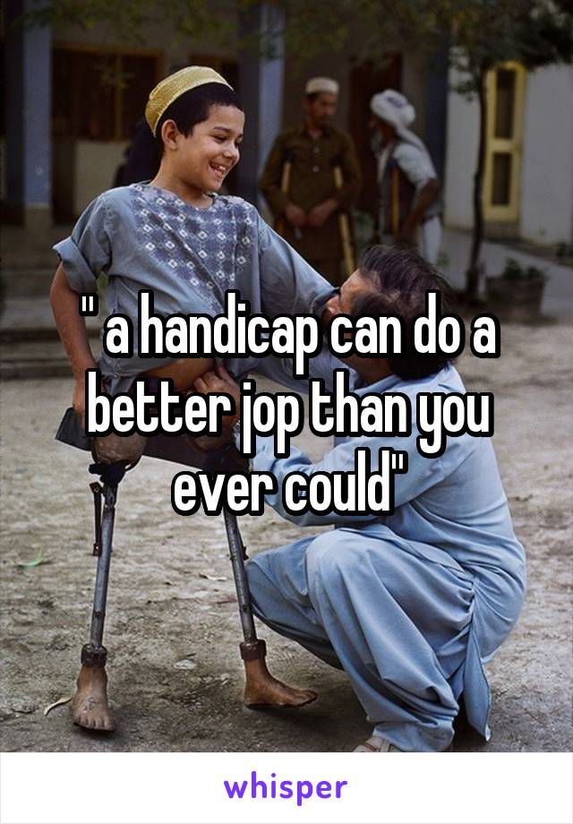 " a handicap can do a better jop than you ever could"