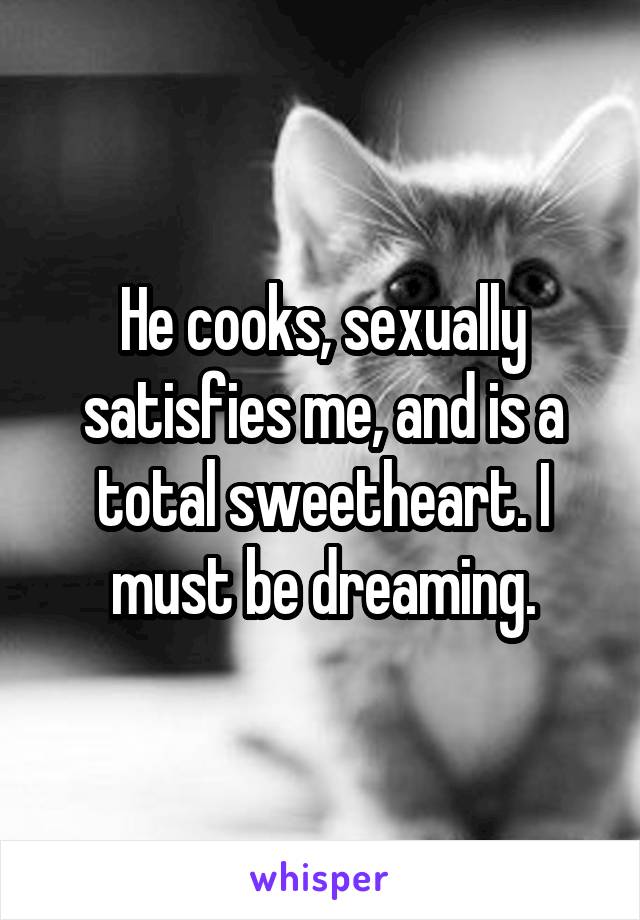 He cooks, sexually satisfies me, and is a total sweetheart. I must be dreaming.