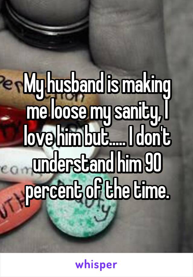 My husband is making me loose my sanity, I love him but..... I don't understand him 90 percent of the time.