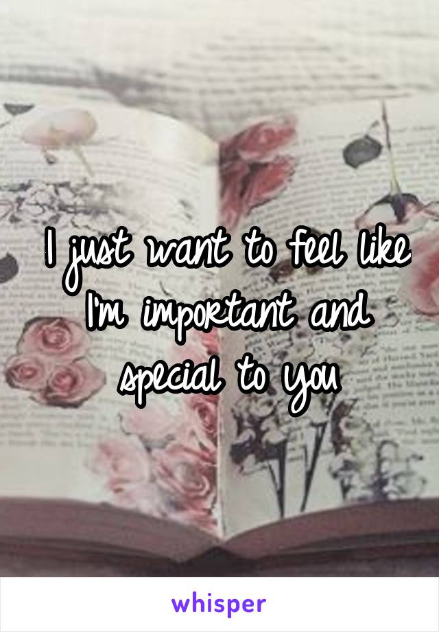 I just want to feel like I'm important and special to you