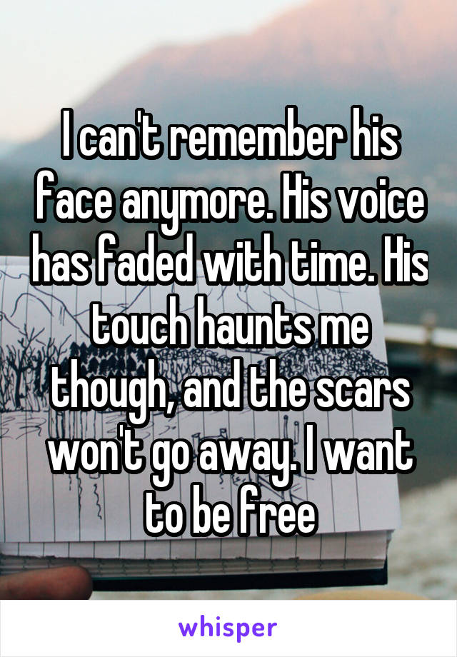 I can't remember his face anymore. His voice has faded with time. His touch haunts me though, and the scars won't go away. I want to be free