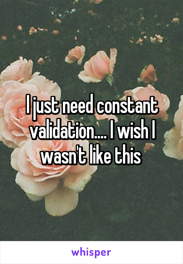 I just need constant validation.... I wish I wasn't like this 