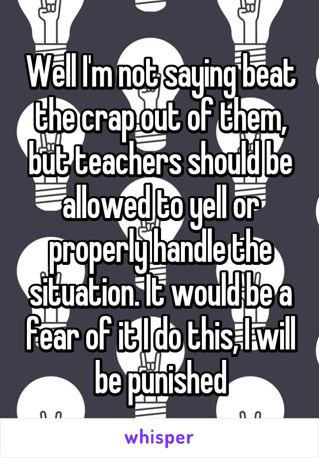 Well I'm not saying beat the crap out of them, but teachers should be allowed to yell or properly handle the situation. It would be a fear of it I do this, I will be punished