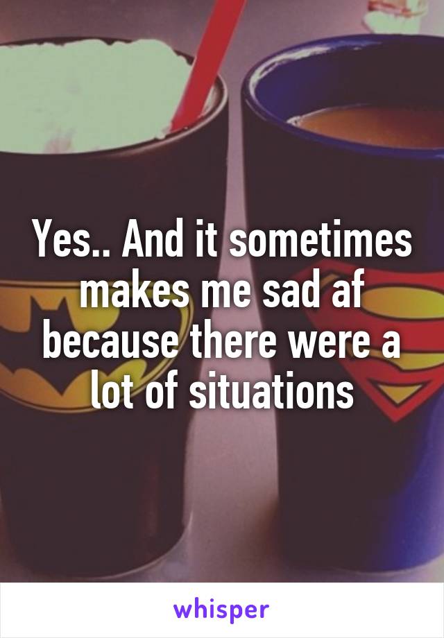 Yes.. And it sometimes makes me sad af because there were a lot of situations