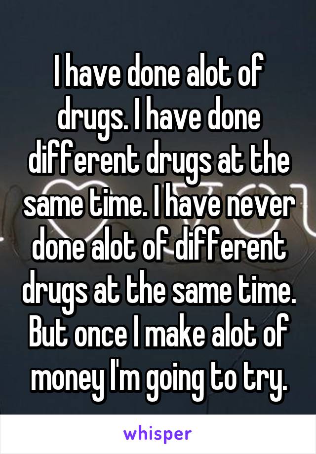 I have done alot of drugs. I have done different drugs at the same time. I have never done alot of different drugs at the same time. But once I make alot of money I'm going to try.