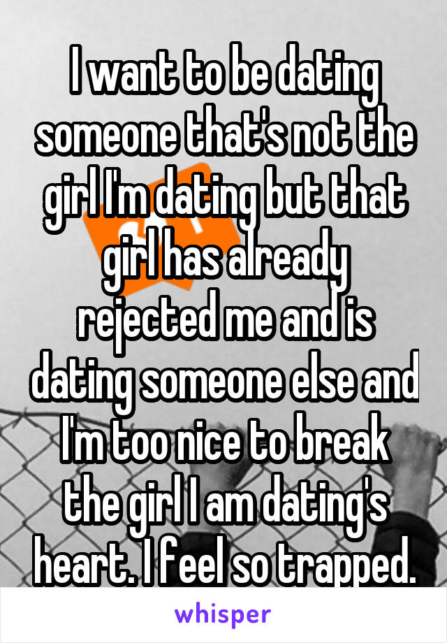 I want to be dating someone that's not the girl I'm dating but that girl has already rejected me and is dating someone else and I'm too nice to break the girl I am dating's heart. I feel so trapped.