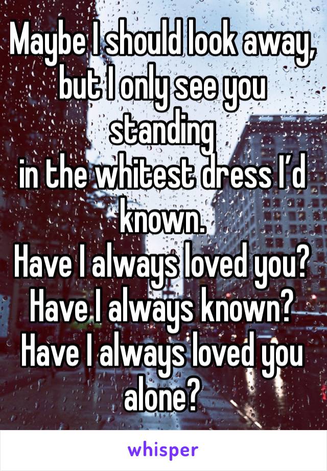 Maybe I should look away,
but I only see you standing
in the whitest dress I’d known.
Have I always loved you? Have I always known?
Have I always loved you alone?