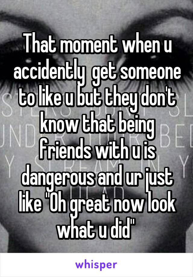That moment when u accidently  get someone to like u but they don't know that being friends with u is dangerous and ur just like "Oh great now look what u did" 