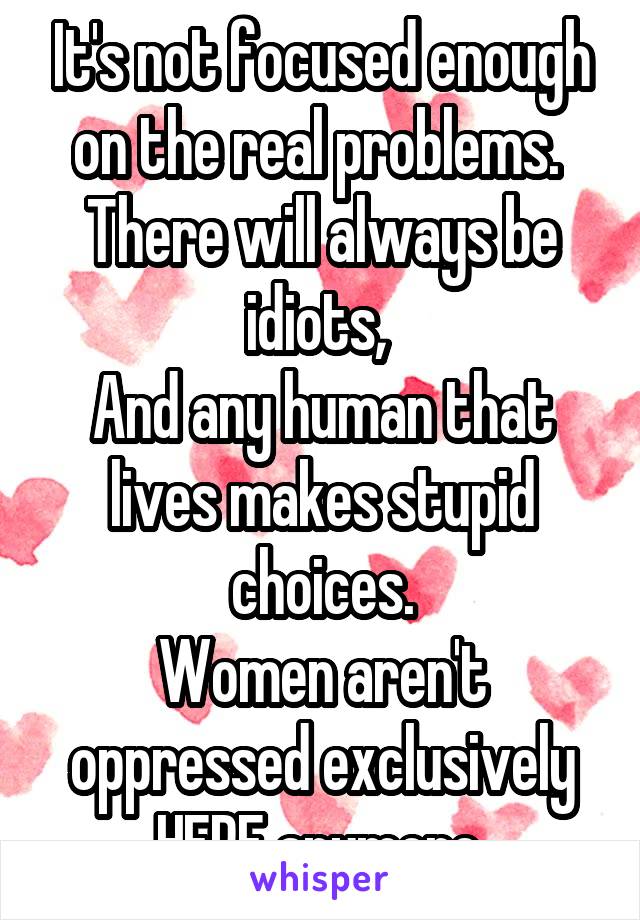 It's not focused enough on the real problems. 
There will always be idiots, 
And any human that lives makes stupid choices.
Women aren't oppressed exclusively HERE anymore.