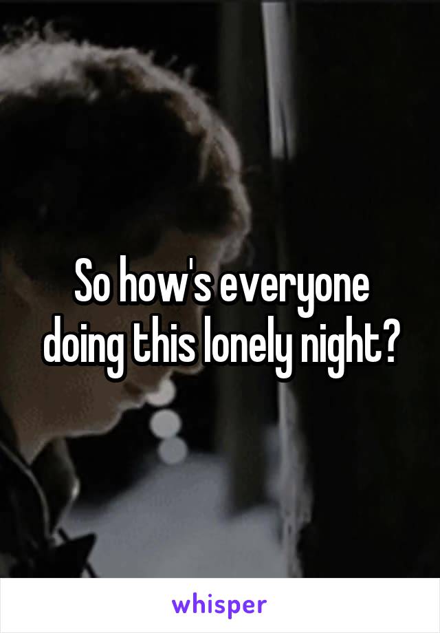 So how's everyone doing this lonely night?