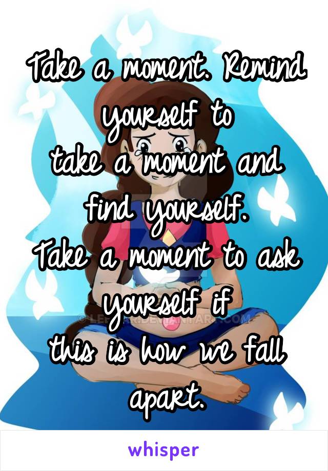 Take a moment. Remind yourself to
take a moment and find yourself.
Take a moment to ask yourself if
this is how we fall apart.